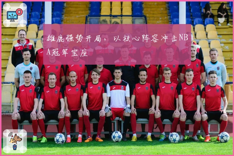 雄鹿强势开局，以核心阵容冲击NBA冠军宝座