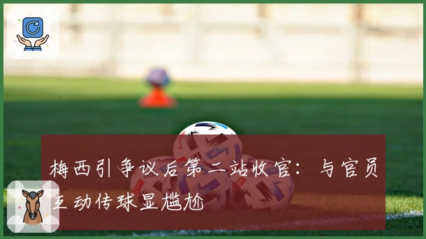 梅西引争议后第二站收官：与官员互动传球显尴尬