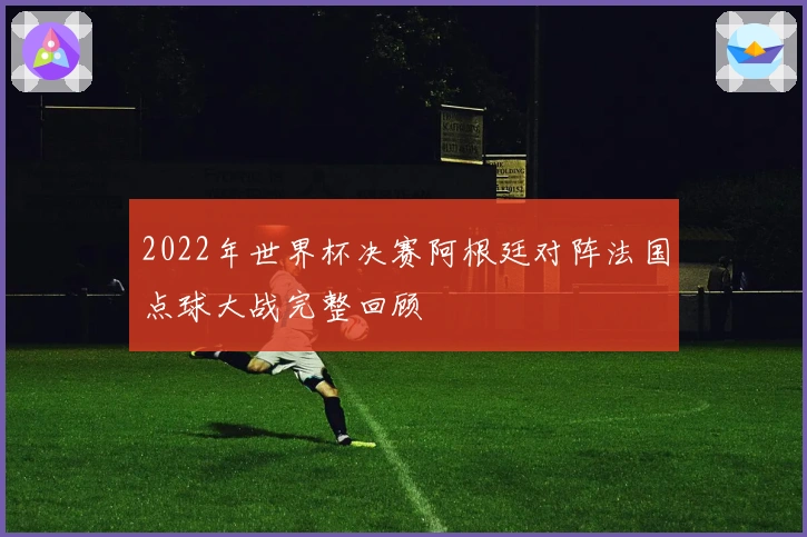 2022年世界杯决赛阿根廷对阵法国点球大战完整回顾