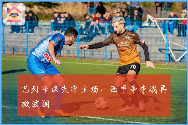 巴列卡诺失守主场，西甲争夺战再掀波澜