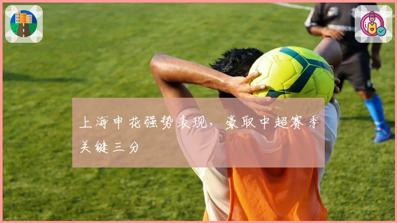 上海申花强势表现，豪取中超赛季关键三分