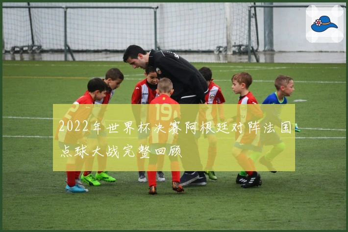 2022年世界杯决赛阿根廷对阵法国点球大战完整回顾