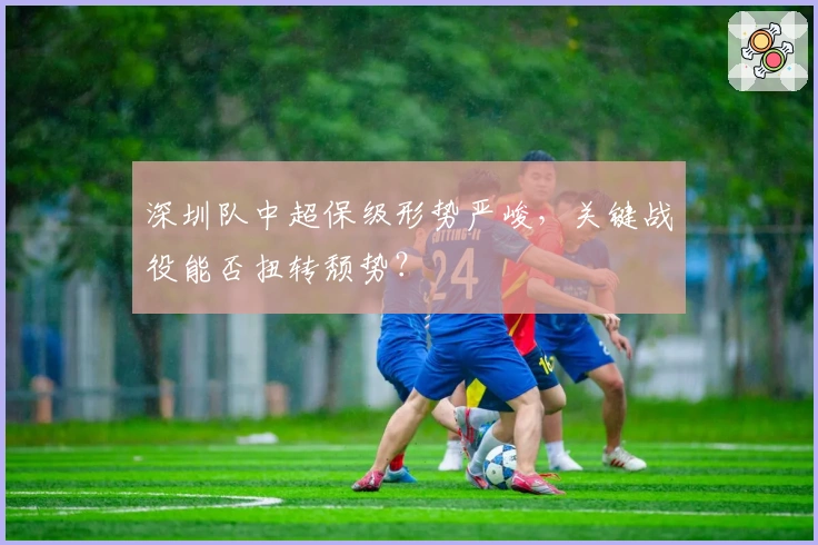 深圳队中超保级形势严峻，关键战役能否扭转颓势？