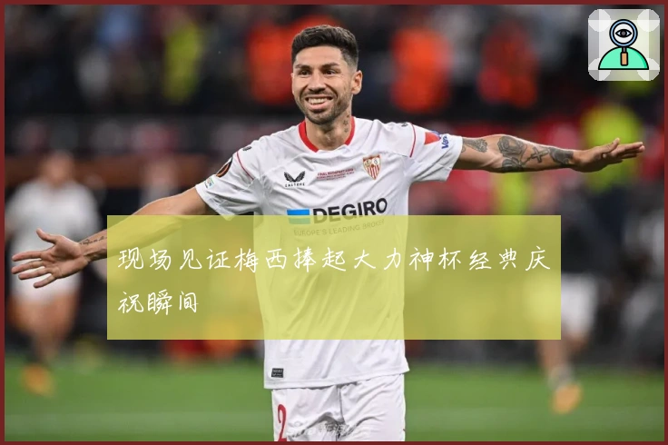 现场见证梅西捧起大力神杯经典庆祝瞬间