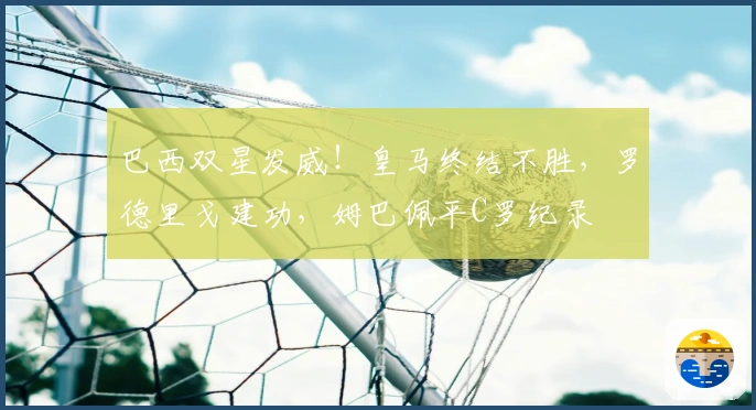 巴西双星发威！皇马终结不胜，罗德里戈建功，姆巴佩平C罗纪录