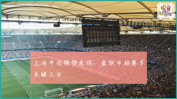 上海申花强势表现，豪取中超赛季关键三分