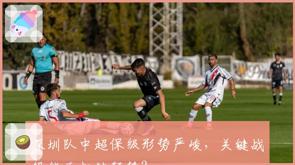 深圳队中超保级形势严峻，关键战役能否扭转颓势？