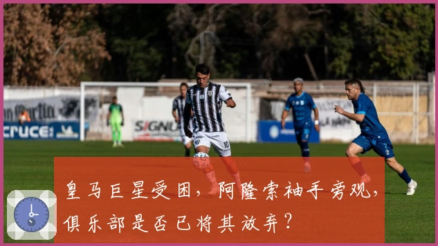 皇马巨星受困，阿隆索袖手旁观，俱乐部是否已将其放弃？