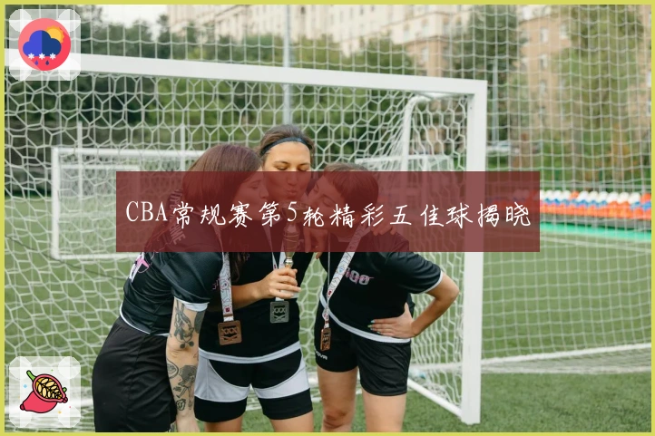 CBA常规赛第5轮精彩五佳球揭晓